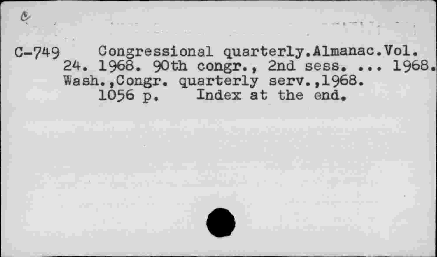 ﻿C-749 Congressional quarterly.Almanac.Vol.
24. 1968. 90th congr., 2nd. sess. ... 1968. Wash.,Congr. quarterly serv.,1968.
1056 p. Index at the end.